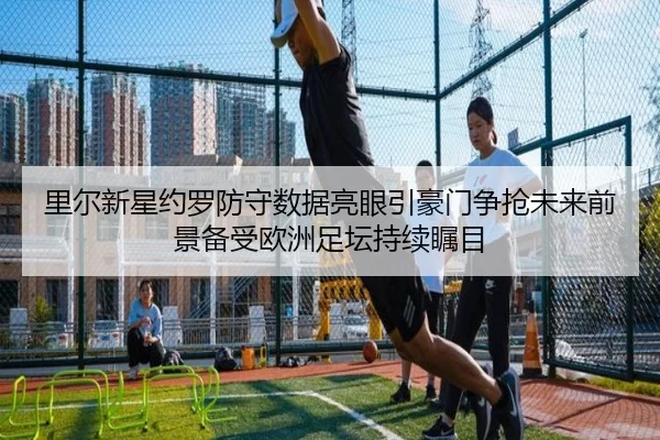 里尔新星约罗防守数据亮眼引豪门争抢未来前景备受欧洲足坛持续瞩目